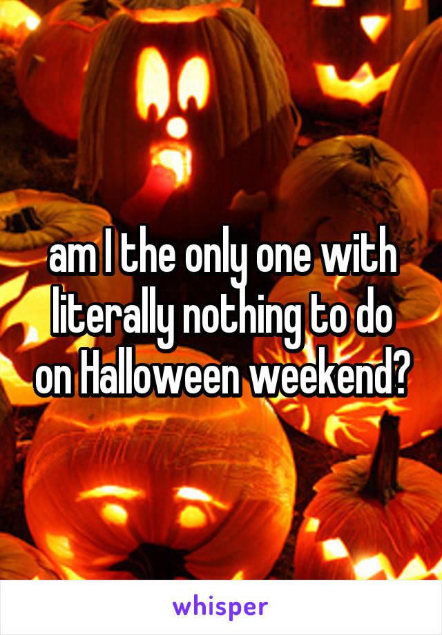 am I the only one with literally nothing to do on Halloween weekend?