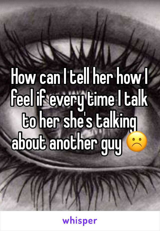 How can I tell her how I feel if every time I talk to her she's talking about another guy ☹️️