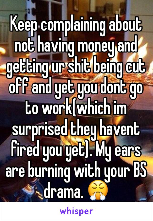 Keep complaining about not having money and getting ur shit being cut off and yet you dont go to work(which im surprised they havent fired you yet). My ears are burning with your BS drama. 😤