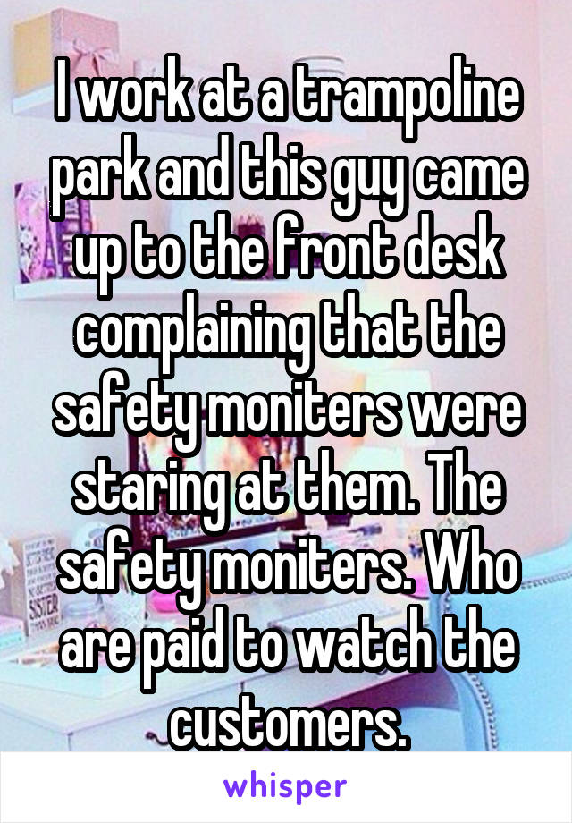 I work at a trampoline park and this guy came up to the front desk complaining that the safety moniters were staring at them. The safety moniters. Who are paid to watch the customers.