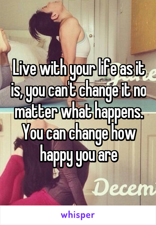 Live with your life as it is, you can't change it no matter what happens. You can change how happy you are