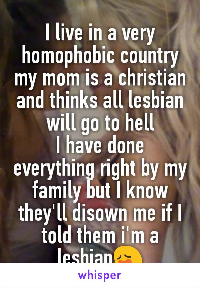 I live in a very homophobic country my mom is a christian and thinks all lesbian will go to hell
I have done everything right by my family but I know they'll disown me if I told them i'm a  lesbian😩