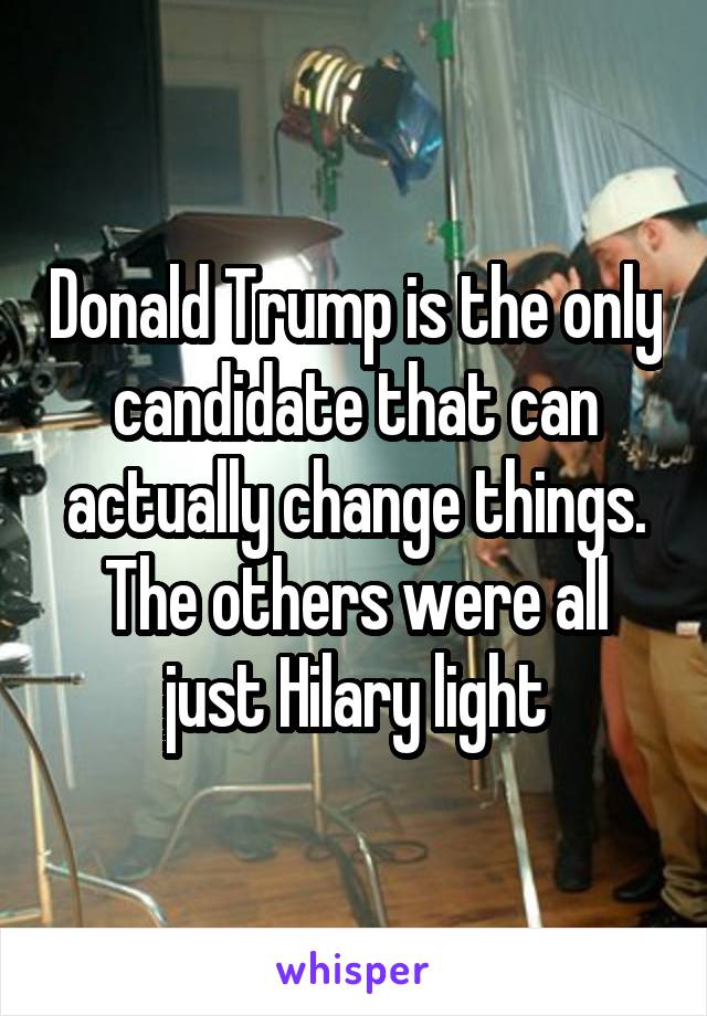 Donald Trump is the only candidate that can actually change things. The others were all just Hilary light