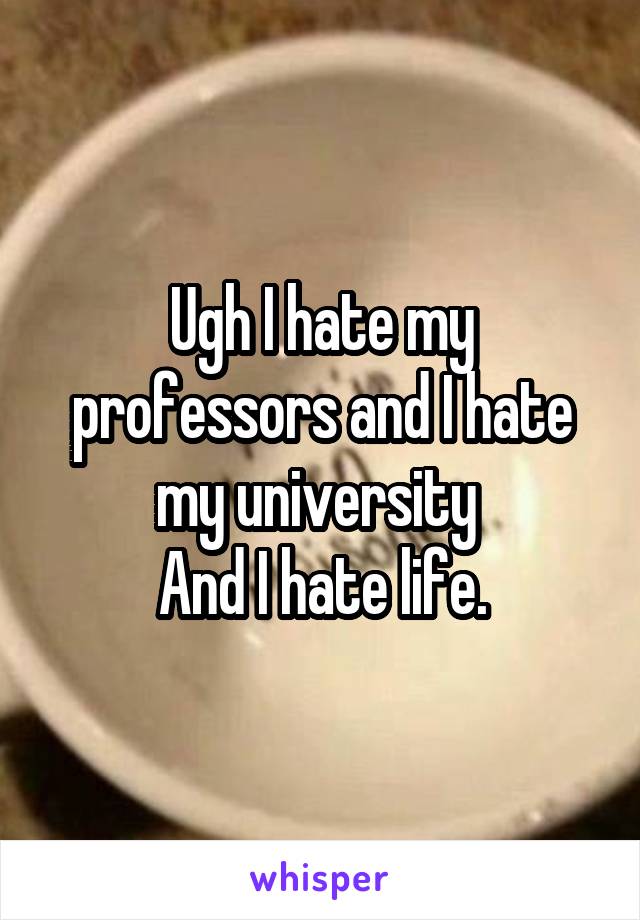 Ugh I hate my professors and I hate my university 
And I hate life.