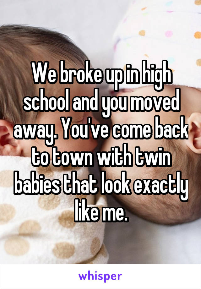 We broke up in high school and you moved away. You've come back to town with twin babies that look exactly like me.