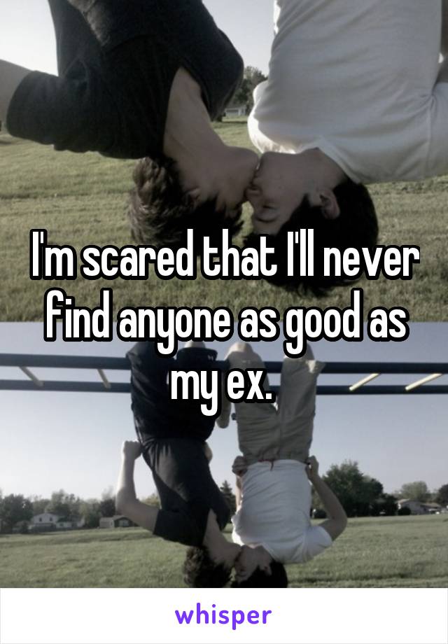 I'm scared that I'll never find anyone as good as my ex. 