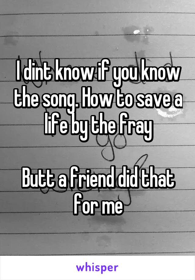 I dint know if you know the song. How to save a life by the fray

Butt a friend did that for me
