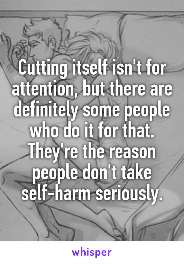 Cutting itself isn't for attention, but there are definitely some people who do it for that. They're the reason people don't take self-harm seriously.