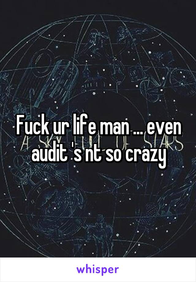Fuck ur life man ... even audit 's nt so crazy
