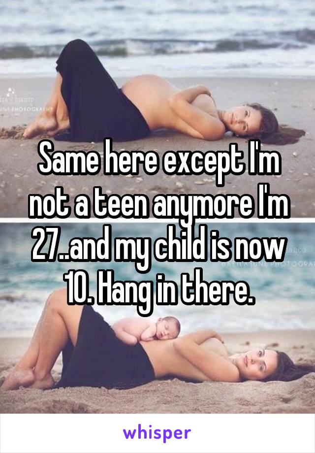 Same here except I'm not a teen anymore I'm 27..and my child is now 10. Hang in there.
