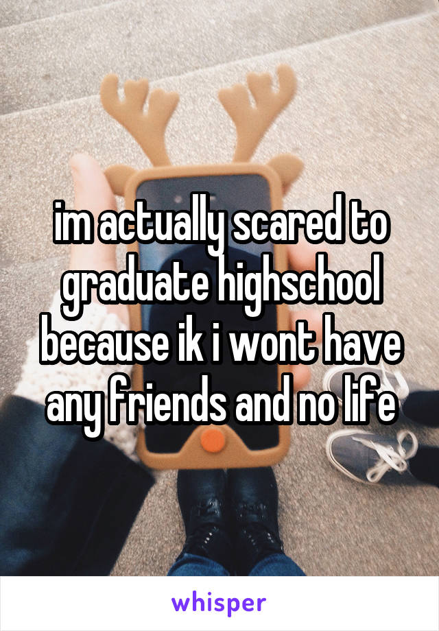 im actually scared to graduate highschool because ik i wont have any friends and no life