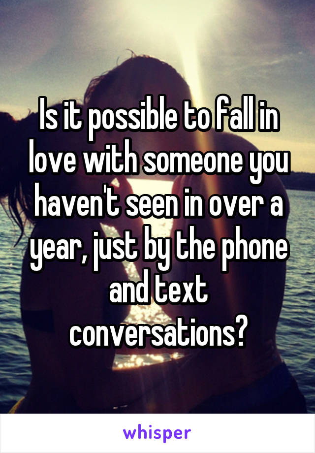 Is it possible to fall in love with someone you haven't seen in over a year, just by the phone and text conversations?
