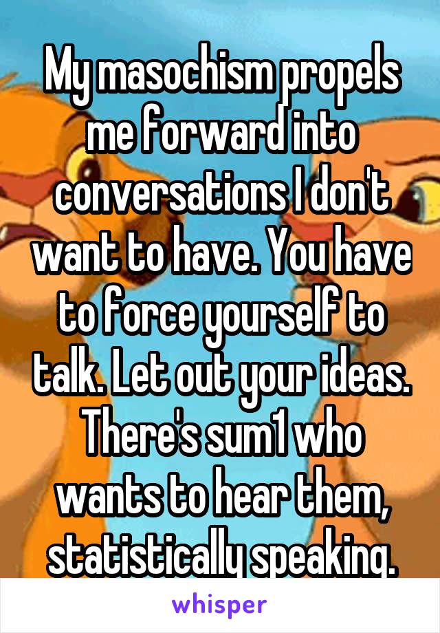 My masochism propels me forward into conversations I don't want to have. You have to force yourself to talk. Let out your ideas. There's sum1 who wants to hear them, statistically speaking.