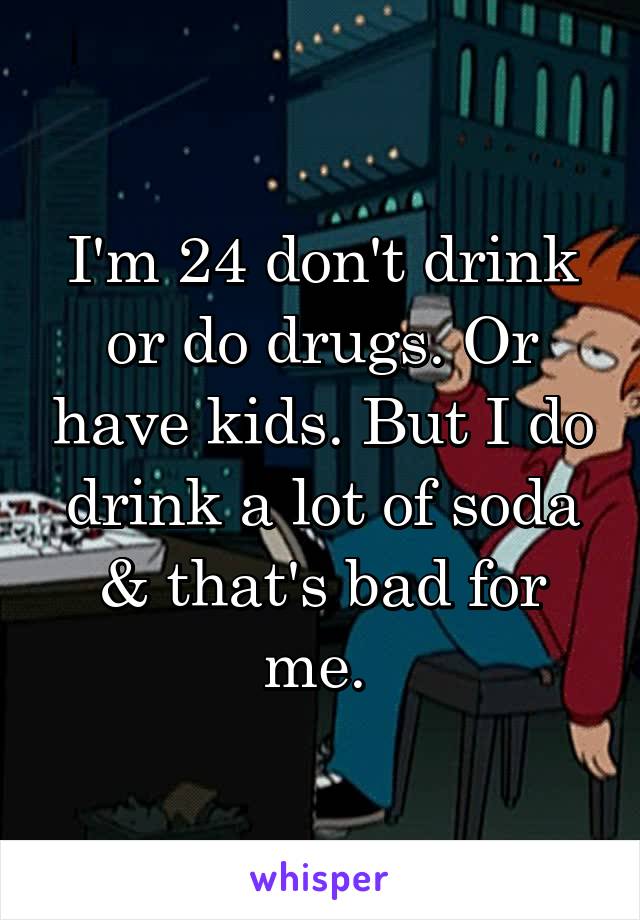I'm 24 don't drink or do drugs. Or have kids. But I do drink a lot of soda & that's bad for me. 