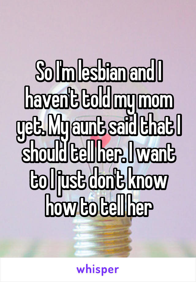 So I'm lesbian and I haven't told my mom yet. My aunt said that I should tell her. I want to I just don't know how to tell her