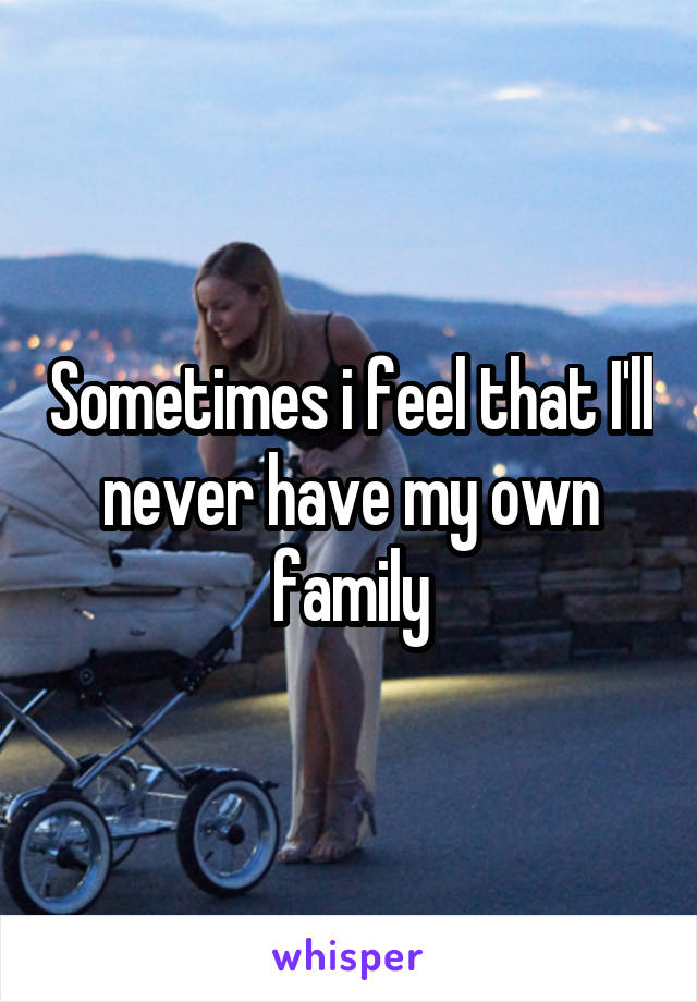 Sometimes i feel that I'll never have my own family