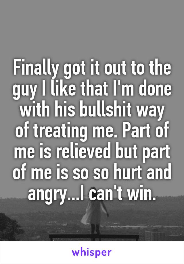 Finally got it out to the guy I like that I'm done with his bullshit way of treating me. Part of me is relieved but part of me is so so hurt and angry...I can't win.