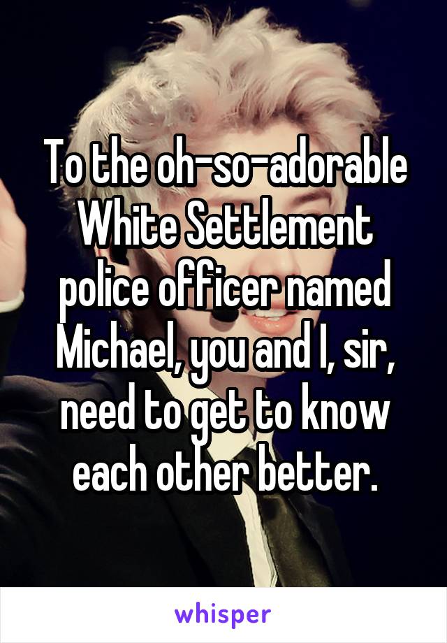 To the oh-so-adorable White Settlement police officer named Michael, you and I, sir, need to get to know each other better.