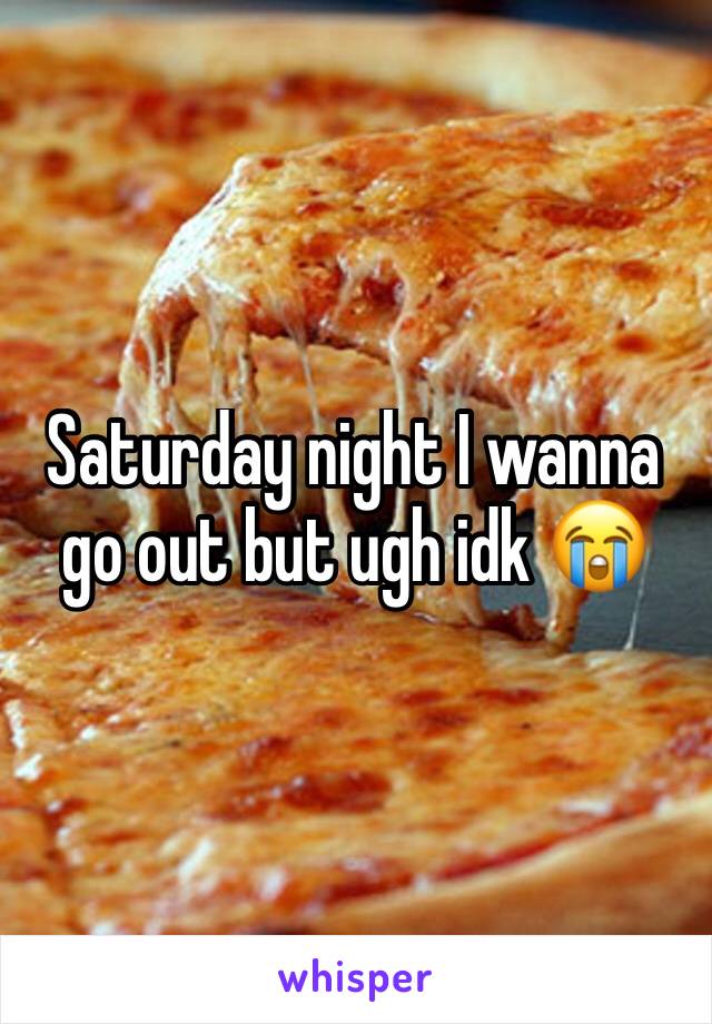 Saturday night I wanna go out but ugh idk 😭