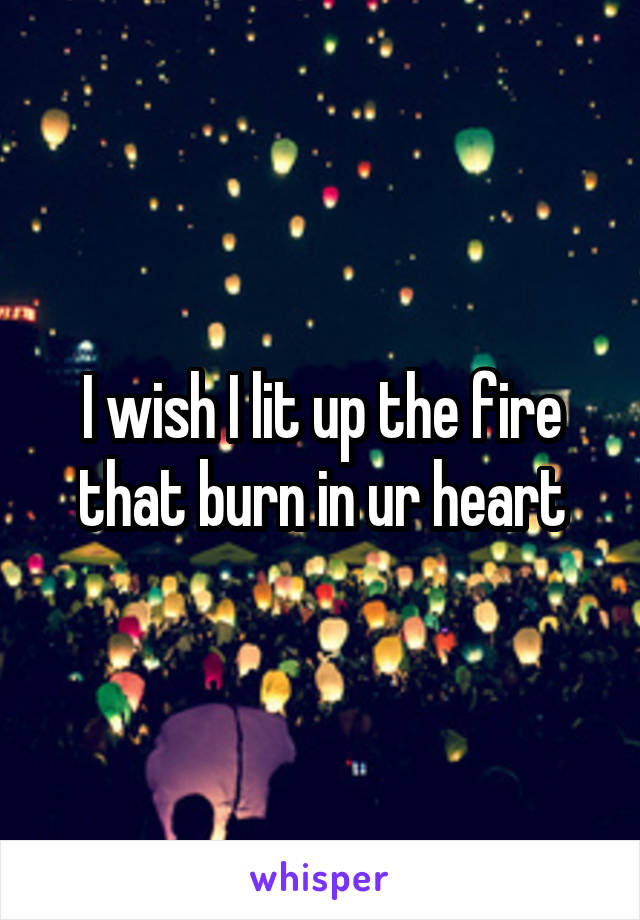 I wish I lit up the fire that burn in ur heart