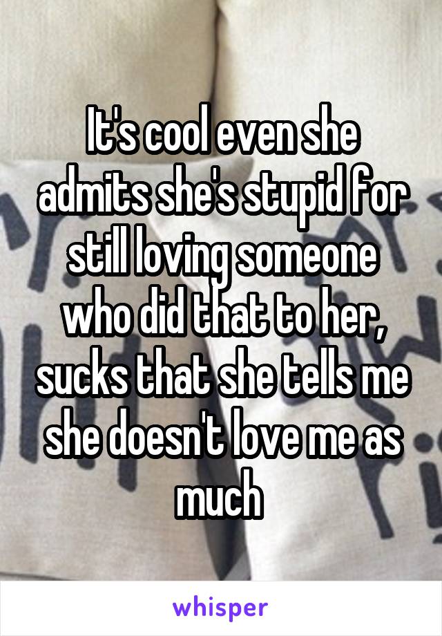 It's cool even she admits she's stupid for still loving someone who did that to her, sucks that she tells me she doesn't love me as much 