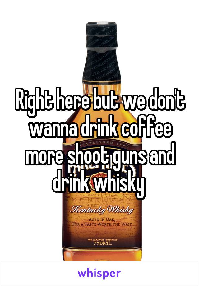 Right here but we don't wanna drink coffee more shoot guns and drink whisky 