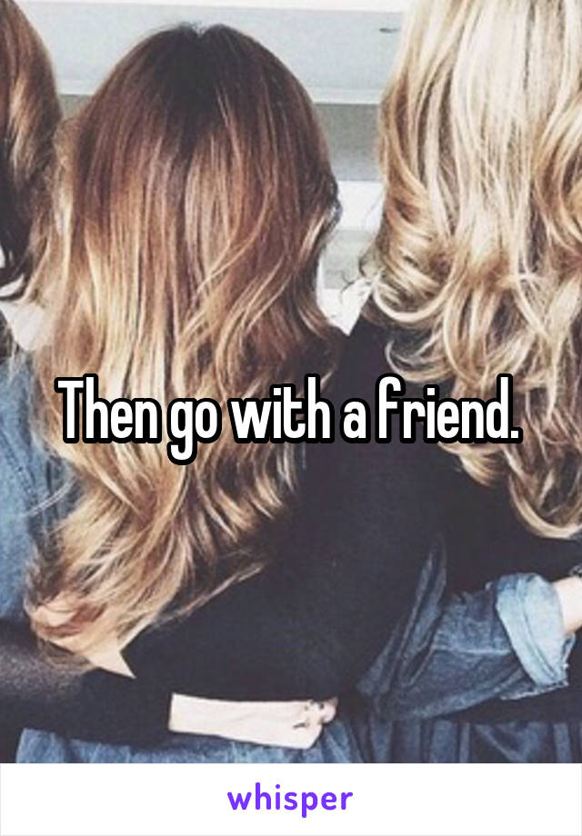 Then go with a friend. 