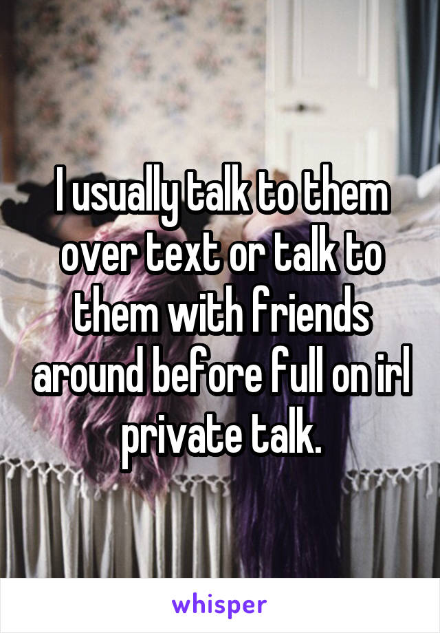 I usually talk to them over text or talk to them with friends around before full on irl private talk.