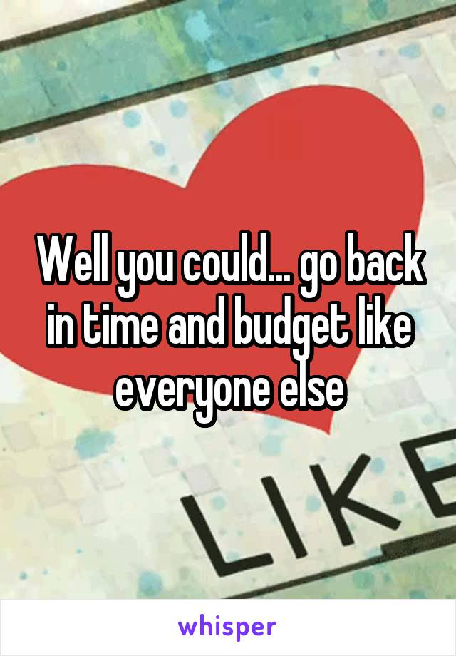 Well you could... go back in time and budget like everyone else