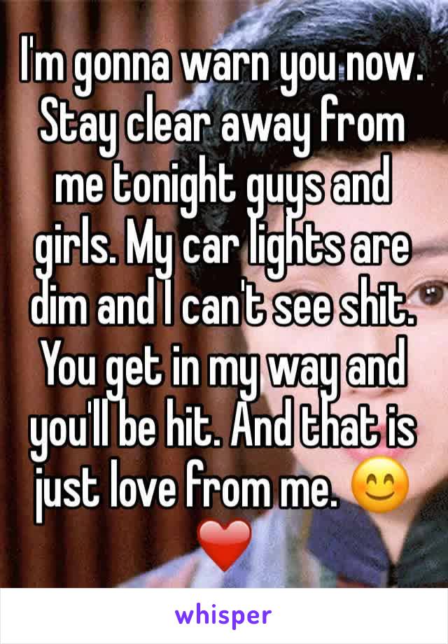 I'm gonna warn you now. Stay clear away from me tonight guys and girls. My car lights are dim and I can't see shit. You get in my way and you'll be hit. And that is just love from me. 😊❤️