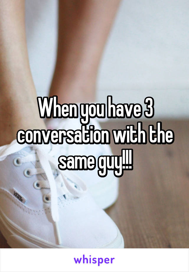 When you have 3 conversation with the same guy!!!