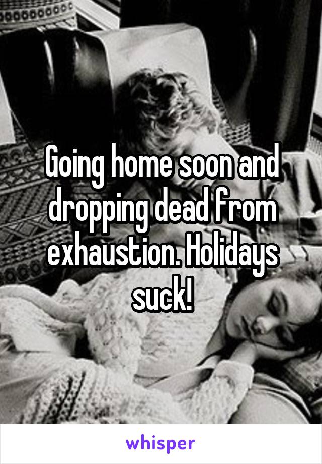 Going home soon and dropping dead from exhaustion. Holidays suck!