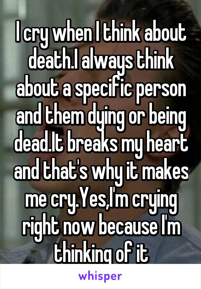 I cry when I think about death.I always think about a specific person and them dying or being dead.It breaks my heart and that's why it makes me cry.Yes,I'm crying right now because I'm thinking of it