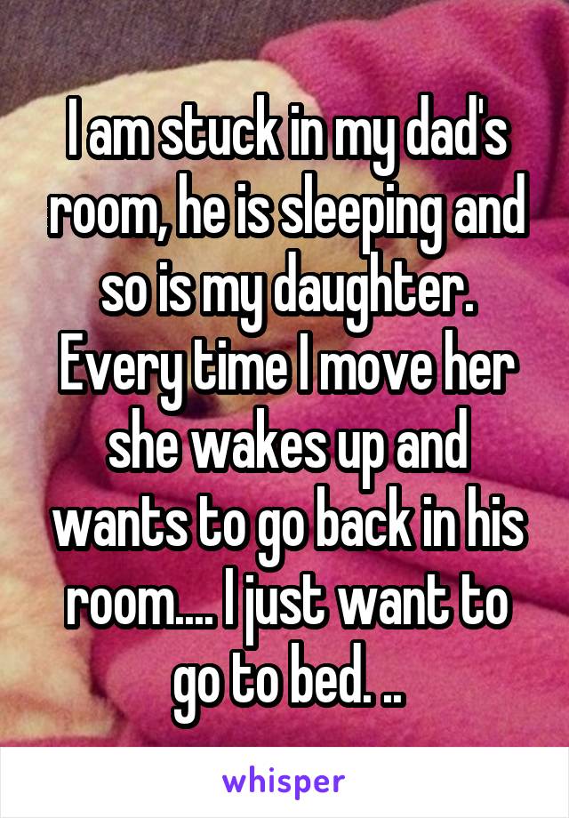 I am stuck in my dad's room, he is sleeping and so is my daughter. Every time I move her she wakes up and wants to go back in his room.... I just want to go to bed. ..