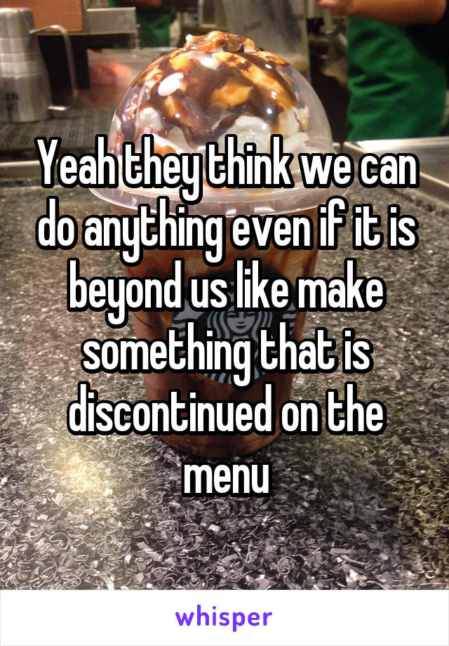 Yeah they think we can do anything even if it is beyond us like make something that is discontinued on the menu