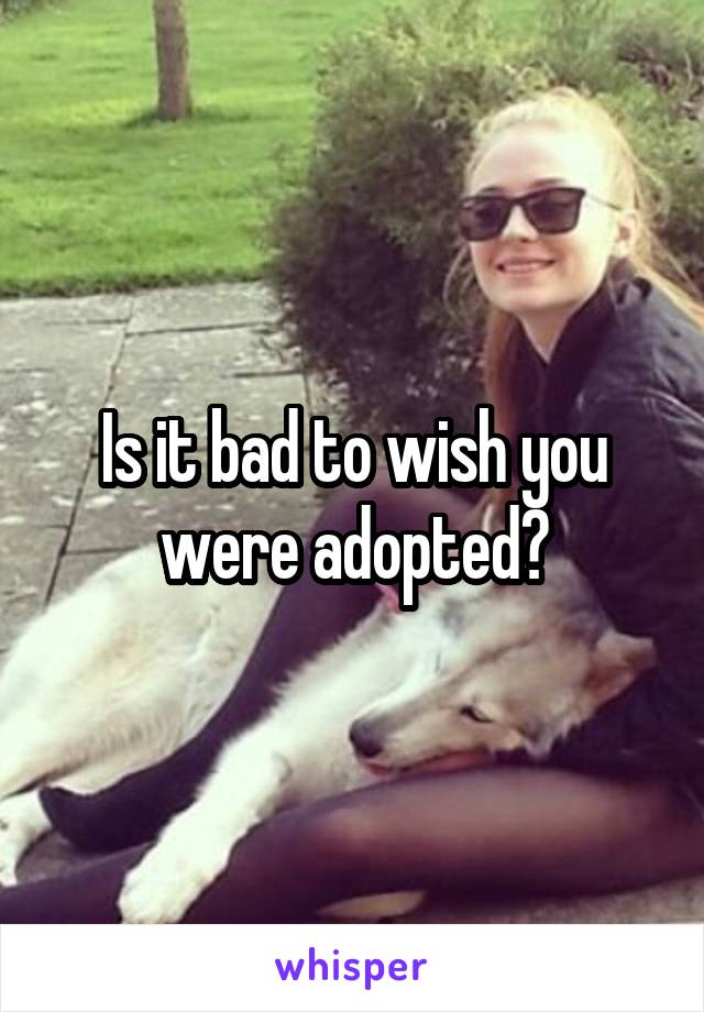 Is it bad to wish you were adopted?