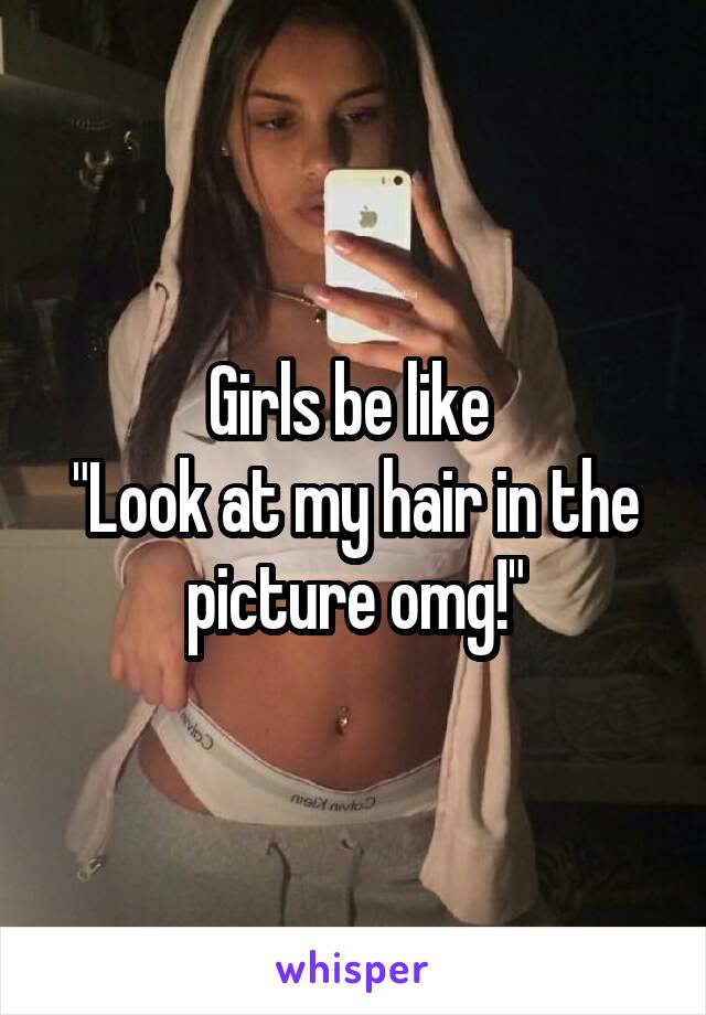 Girls be like 
"Look at my hair in the picture omg!"