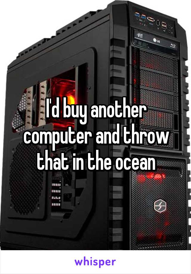I'd buy another computer and throw that in the ocean