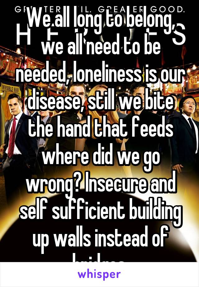 We all long to belong, we all need to be needed, loneliness is our disease, still we bite the hand that feeds where did we go wrong? Insecure and self sufficient building up walls instead of bridges 