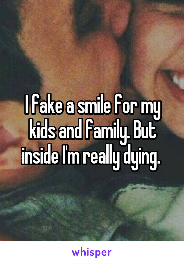 I fake a smile for my kids and family. But inside I'm really dying. 
