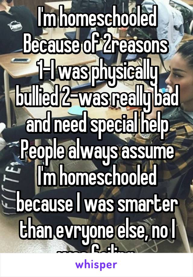 I'm homeschooled Because of 2reasons 
1-I was physically bullied 2-was really bad and need special help
People always assume I'm homeschooled because I was smarter than evryone else, no I was failing 