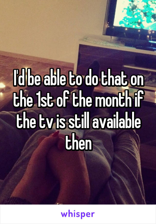 I'd be able to do that on the 1st of the month if the tv is still available then