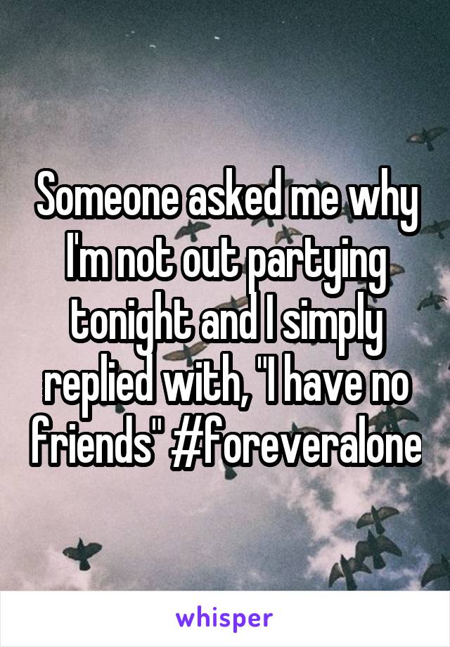 Someone asked me why I'm not out partying tonight and I simply replied with, "I have no friends" #foreveralone
