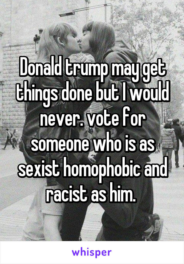 Donald trump may get things done but I would never. vote for someone who is as sexist homophobic and racist as him. 