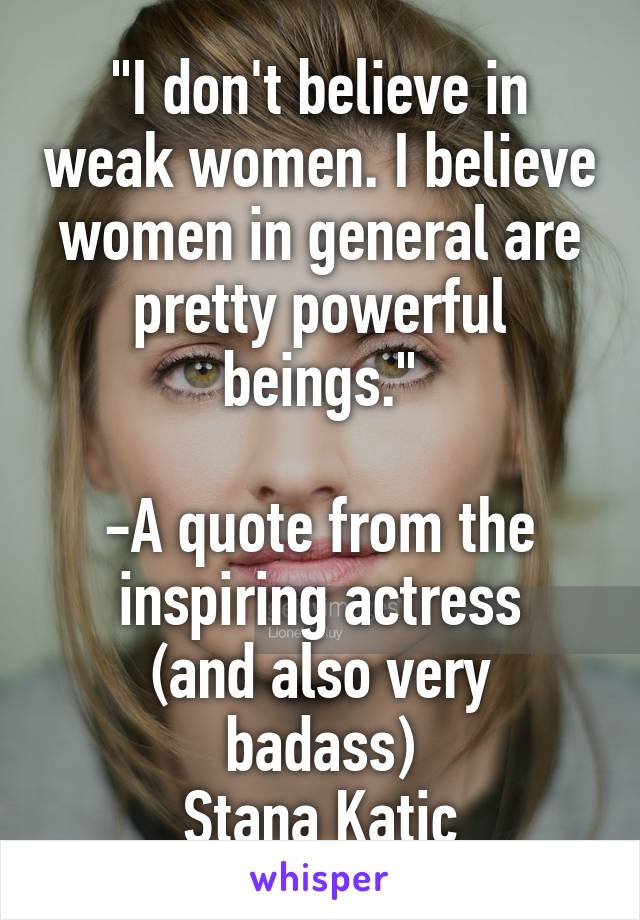 "I don't believe in weak women. I believe women in general are pretty powerful beings."

-A quote from the inspiring actress
(and also very badass)
Stana Katic