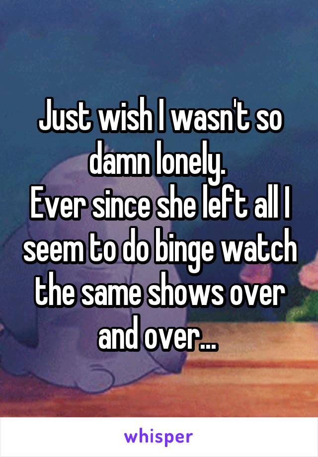 Just wish I wasn't so damn lonely. 
Ever since she left all I seem to do binge watch the same shows over and over... 