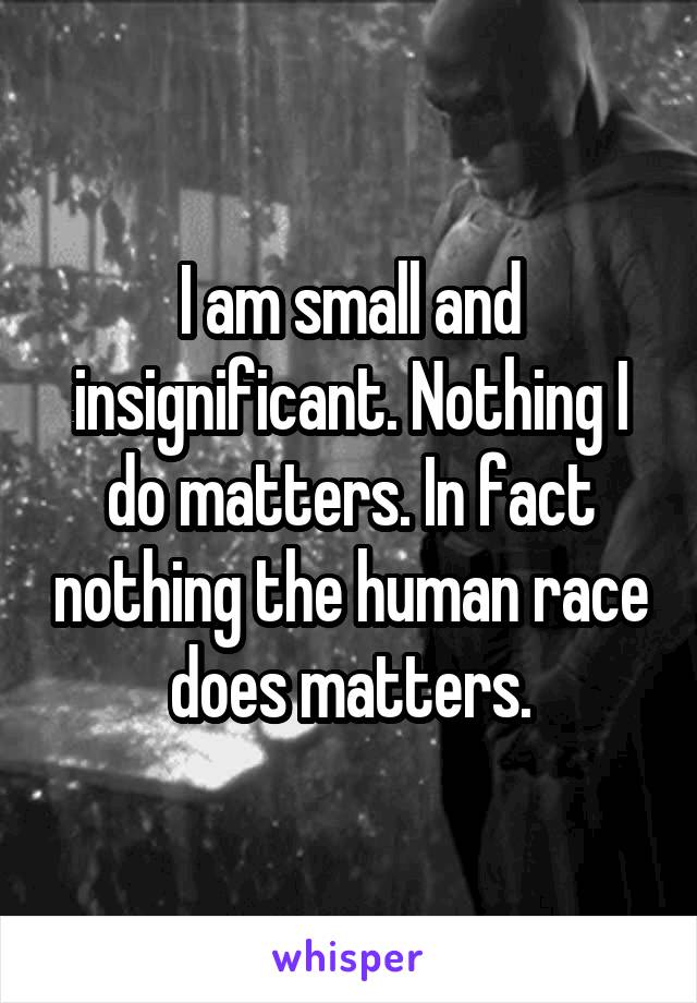 I am small and insignificant. Nothing I do matters. In fact nothing the human race does matters.