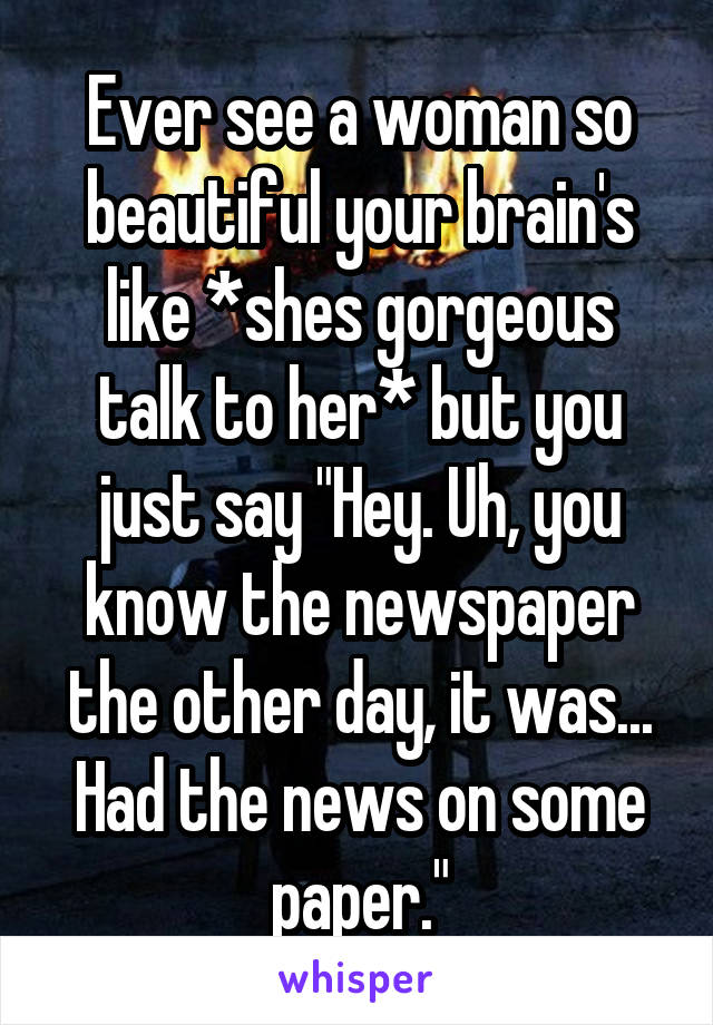 Ever see a woman so beautiful your brain's like *shes gorgeous talk to her* but you just say "Hey. Uh, you know the newspaper the other day, it was... Had the news on some paper."