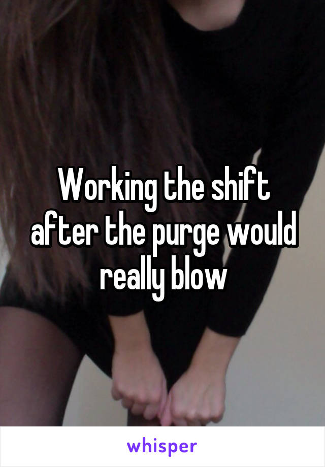 Working the shift after the purge would really blow