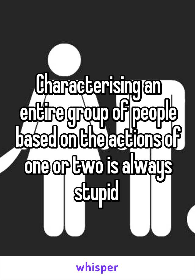 Characterising an entire group of people based on the actions of one or two is always stupid 
